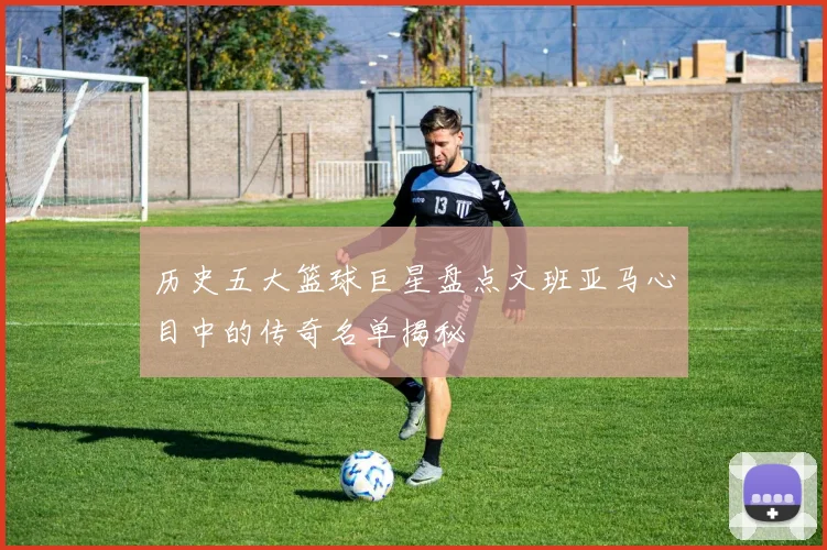 历史五大篮球巨星盘点文班亚马心目中的传奇名单揭秘