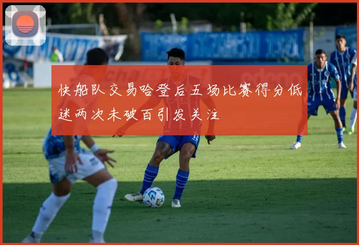 快船队交易哈登后五场比赛得分低迷两次未破百引发关注