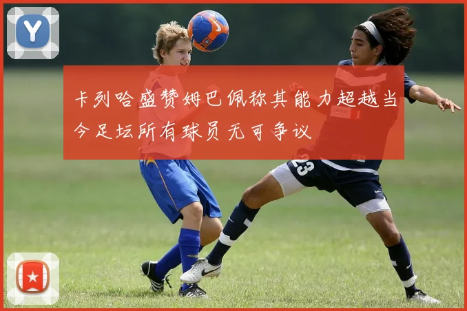 卡列哈盛赞姆巴佩称其能力超越当今足坛所有球员无可争议