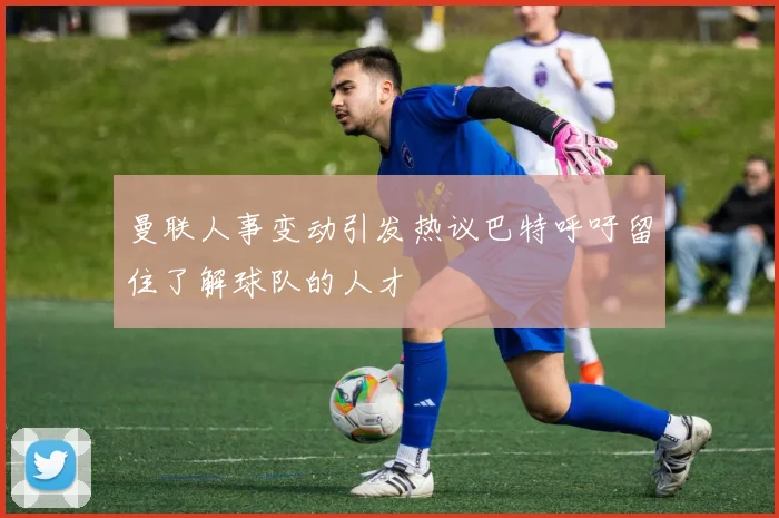 曼联人事变动引发热议巴特呼吁留住了解球队的人才