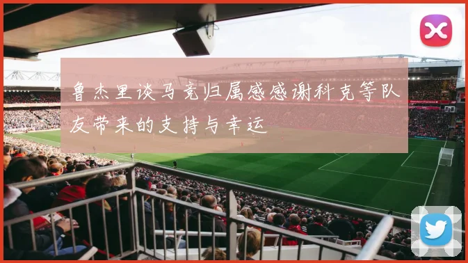 鲁杰里谈马竞归属感感谢科克等队友带来的支持与幸运
