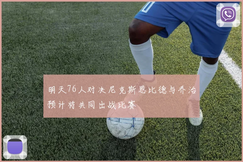 明天76人对决尼克斯恩比德与乔治预计将共同出战比赛