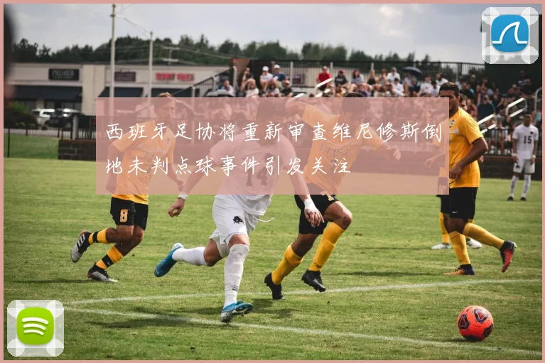 西班牙足协将重新审查维尼修斯倒地未判点球事件引发关注