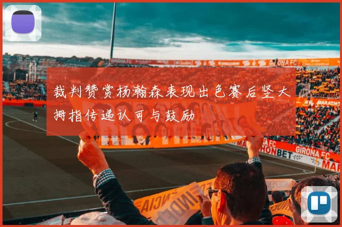 裁判赞赏杨瀚森表现出色赛后竖大拇指传递认可与鼓励