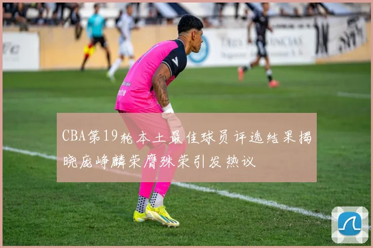 CBA第19轮本土最佳球员评选结果揭晓庞峥麟荣膺殊荣引发热议