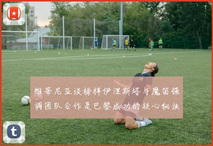 维蒂尼亚谈榜样伊涅斯塔与魔笛强调团队合作是巴黎成功的核心秘诀