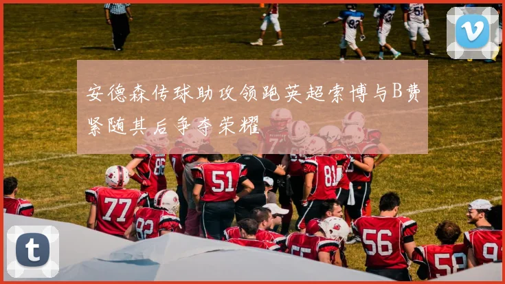 安德森传球助攻领跑英超索博与B费紧随其后争夺荣耀