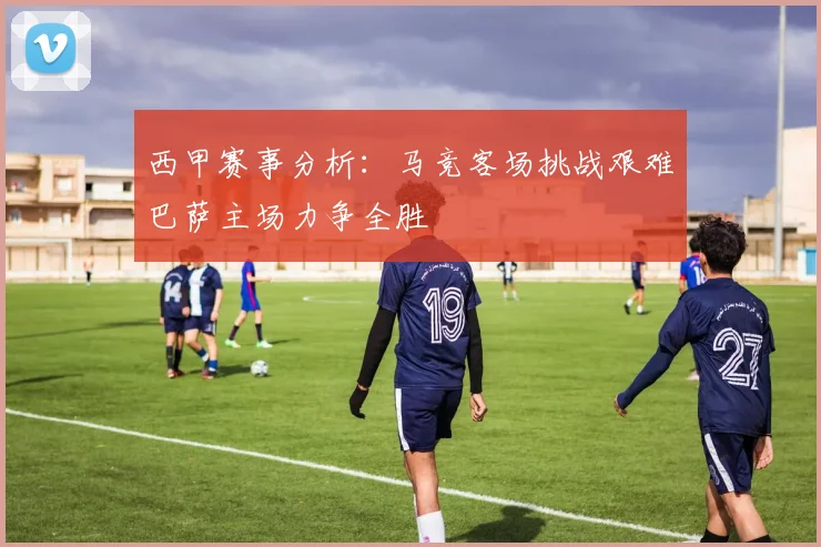 西甲赛事分析：马竞客场挑战艰难巴萨主场力争全胜