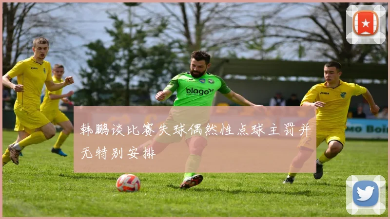韩鹏谈比赛失球偶然性点球主罚并无特别安排