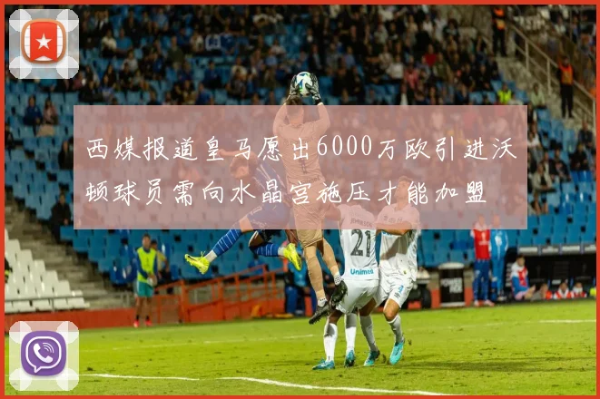 西媒报道皇马愿出6000万欧引进沃顿球员需向水晶宫施压才能加盟