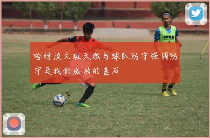 哈特谈文班天赋与球队防守强调防守是我们成功的基石