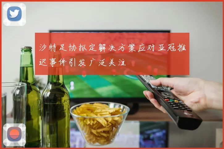 沙特足协拟定解决方案应对亚冠推迟事件引发广泛关注
