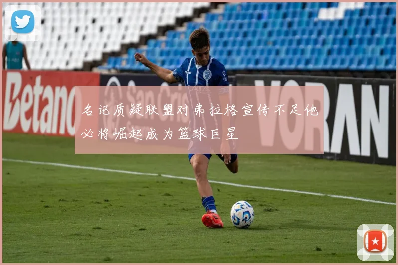 名记质疑联盟对弗拉格宣传不足他必将崛起成为篮球巨星
