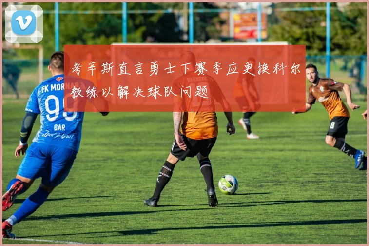 考辛斯直言勇士下赛季应更换科尔教练以解决球队问题