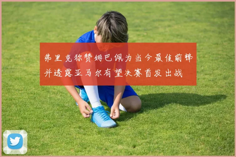 弗里克称赞姆巴佩为当今最佳前锋并透露亚马尔有望决赛首发出战