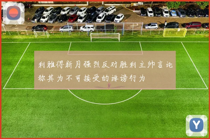 利雅得新月强烈反对胜利主帅言论称其为不可接受的诽谤行为