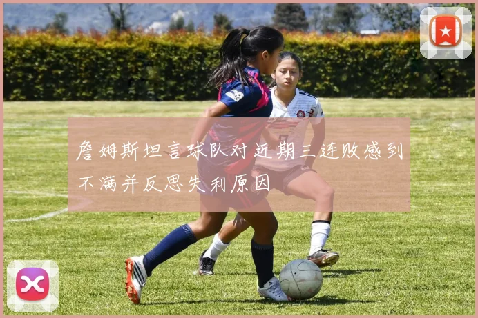 詹姆斯坦言球队对近期三连败感到不满并反思失利原因
