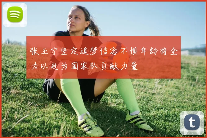 张玉宁坚定追梦信念不惧年龄将全力以赴为国家队贡献力量