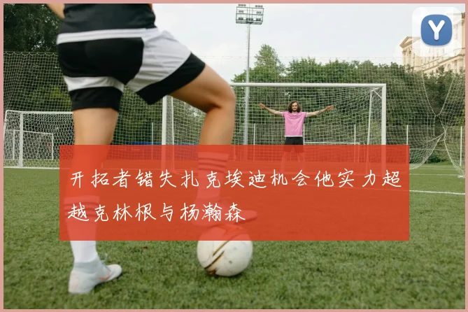 开拓者错失扎克埃迪机会他实力超越克林根与杨瀚森
