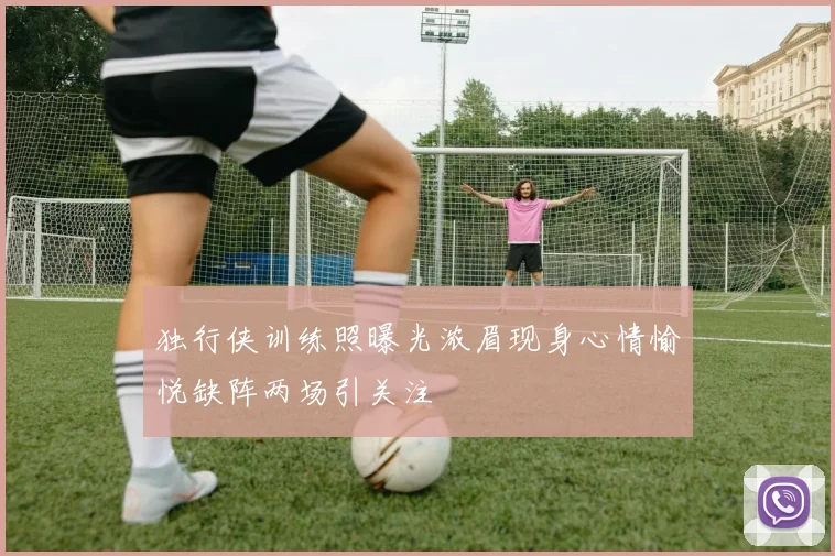 独行侠训练照曝光浓眉现身心情愉悦缺阵两场引关注