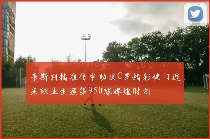 韦斯利精准传中助攻C罗精彩破门迎来职业生涯第950球辉煌时刻