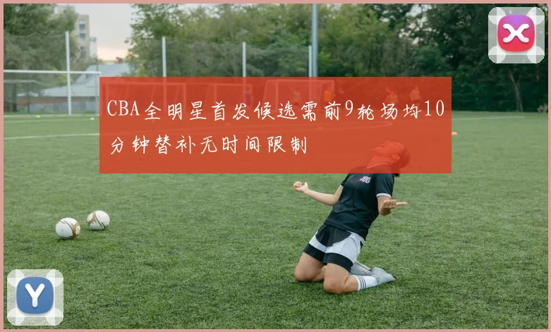 CBA全明星首发候选需前9轮场均10分钟替补无时间限制
