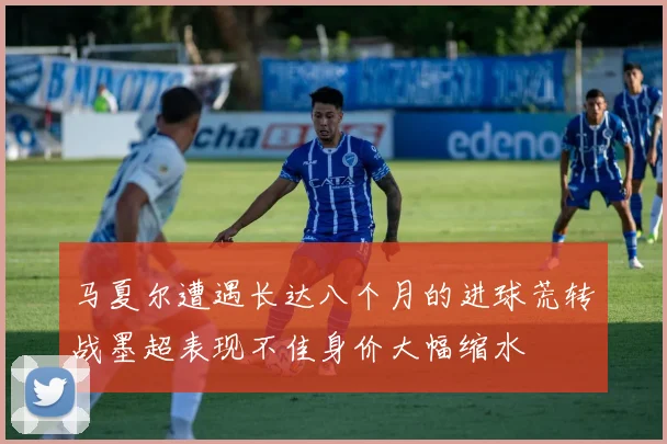 马夏尔遭遇长达八个月的进球荒转战墨超表现不佳身价大幅缩水