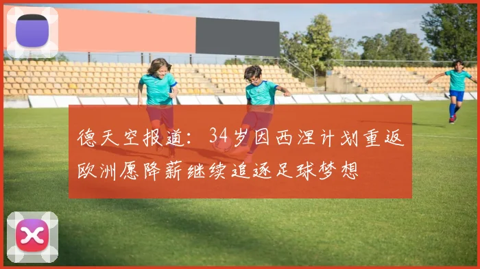 德天空报道：34岁因西涅计划重返欧洲愿降薪继续追逐足球梦想