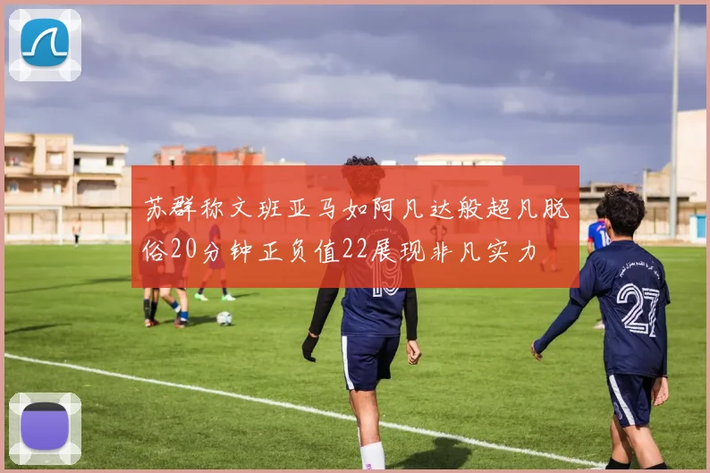 苏群称文班亚马如阿凡达般超凡脱俗20分钟正负值22展现非凡实力