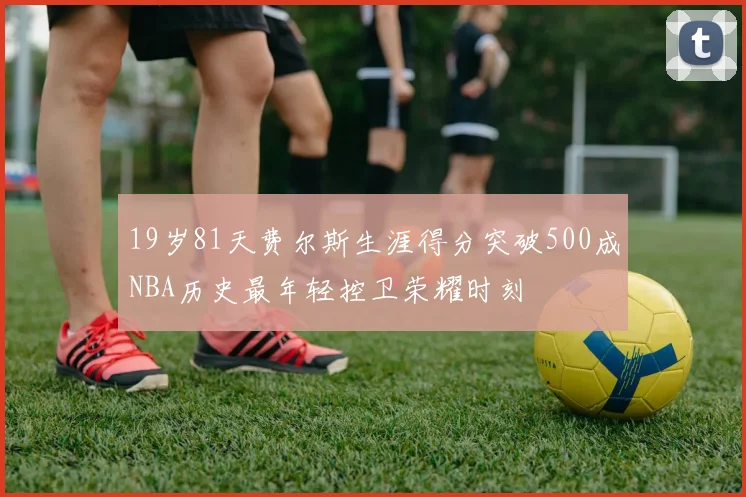 19岁81天费尔斯生涯得分突破500成NBA历史最年轻控卫荣耀时刻