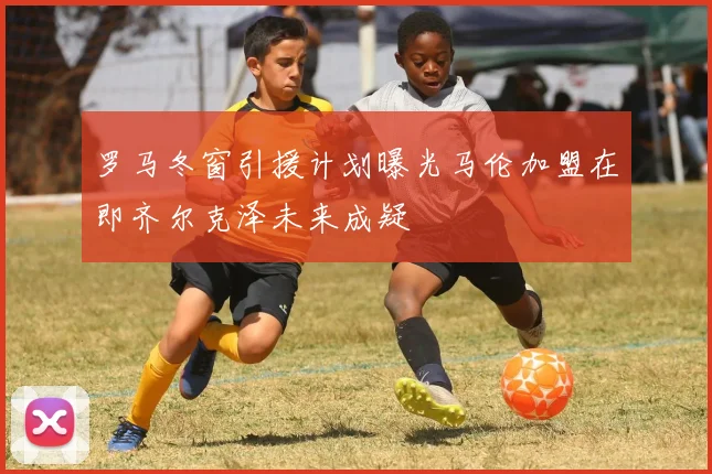 罗马冬窗引援计划曝光马伦加盟在即齐尔克泽未来成疑