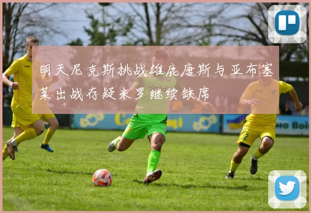 明天尼克斯挑战雄鹿唐斯与亚布塞莱出战存疑米罗继续缺席