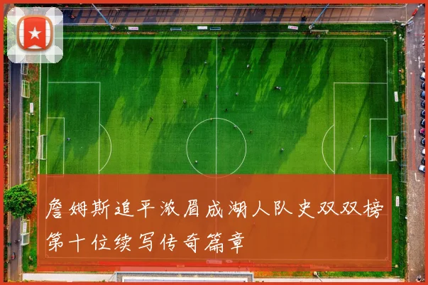 詹姆斯追平浓眉成湖人队史双双榜第十位续写传奇篇章