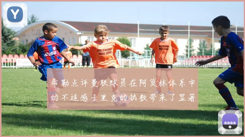 希勒点评曼联球员在阿莫林体系中的不适感卡里克的执教带来了显著变化