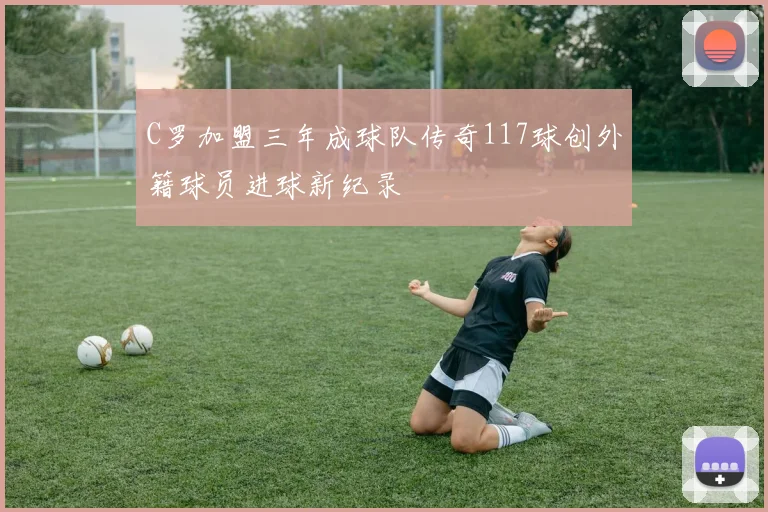 C罗加盟三年成球队传奇117球创外籍球员进球新纪录
