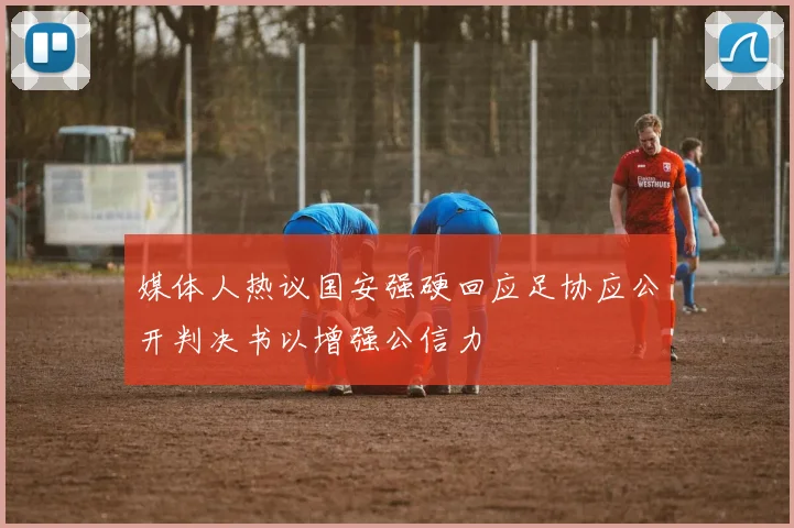 媒体人热议国安强硬回应足协应公开判决书以增强公信力