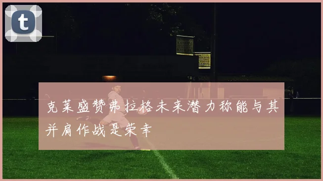 克莱盛赞弗拉格未来潜力称能与其并肩作战是荣幸